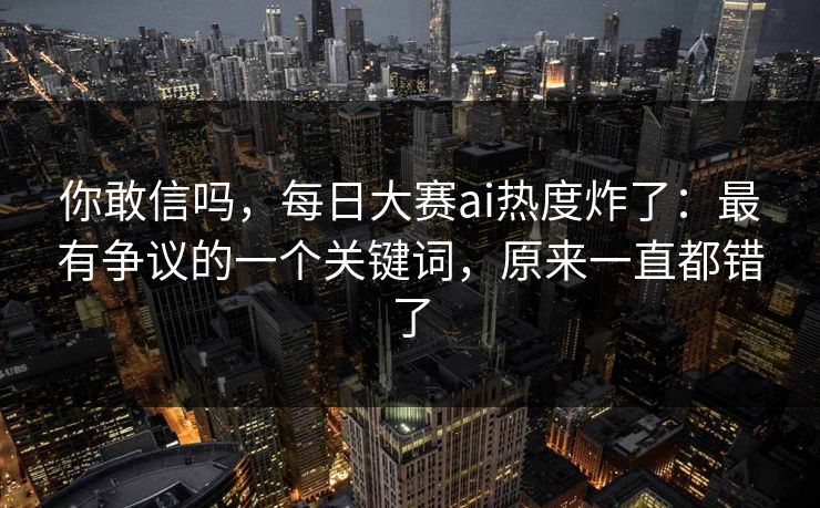你敢信吗，每日大赛ai热度炸了：最有争议的一个关键词，原来一直都错了