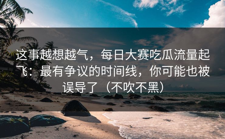 这事越想越气，每日大赛吃瓜流量起飞：最有争议的时间线，你可能也被误导了（不吹不黑）
