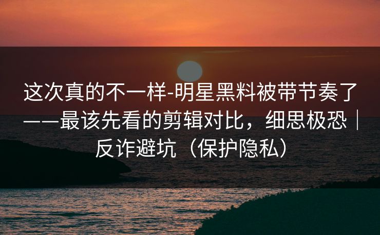这次真的不一样-明星黑料被带节奏了——最该先看的剪辑对比，细思极恐｜反诈避坑（保护隐私）