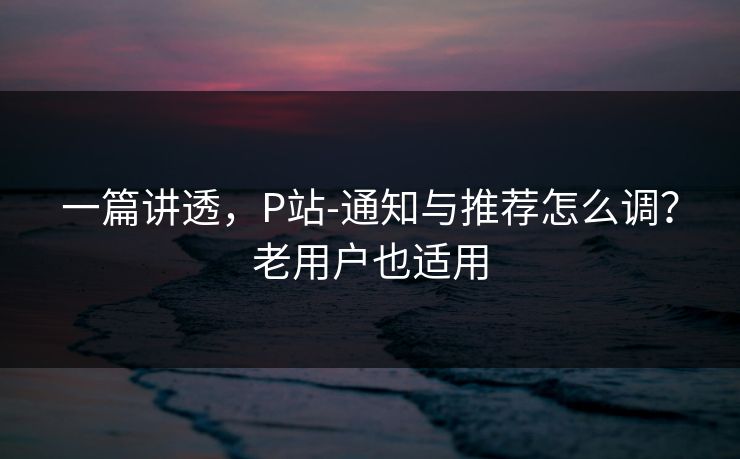 一篇讲透，P站-通知与推荐怎么调？老用户也适用