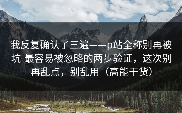 我反复确认了三遍——p站全称别再被坑-最容易被忽略的两步验证，这次别再乱点，别乱用（高能干货）
