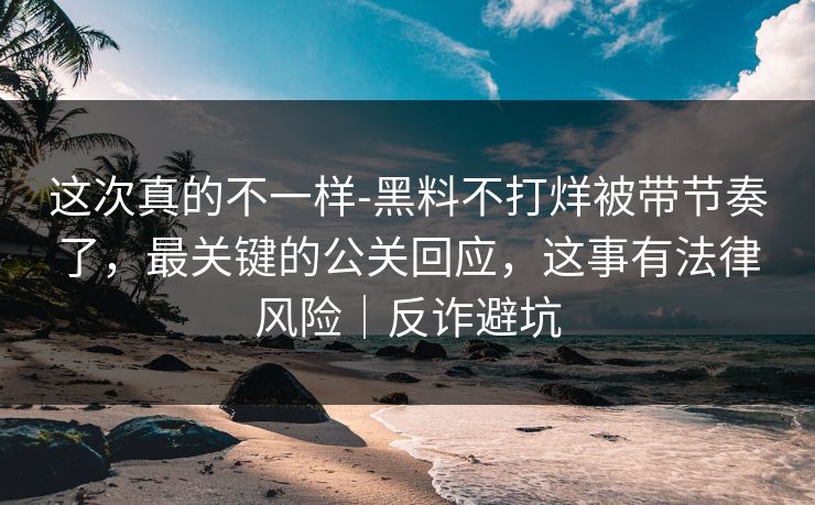 这次真的不一样-黑料不打烊被带节奏了，最关键的公关回应，这事有法律风险｜反诈避坑