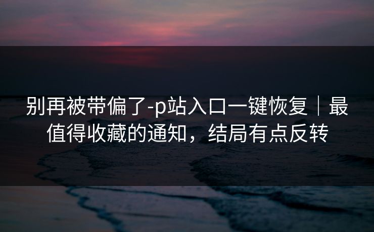 别再被带偏了-p站入口一键恢复｜最值得收藏的通知，结局有点反转