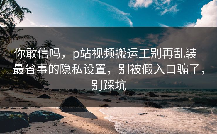 你敢信吗，p站视频搬运工别再乱装｜最省事的隐私设置，别被假入口骗了，别踩坑