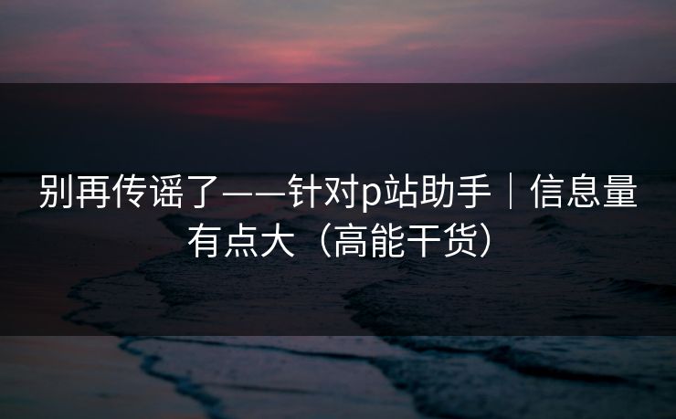 别再传谣了——针对p站助手｜信息量有点大（高能干货）