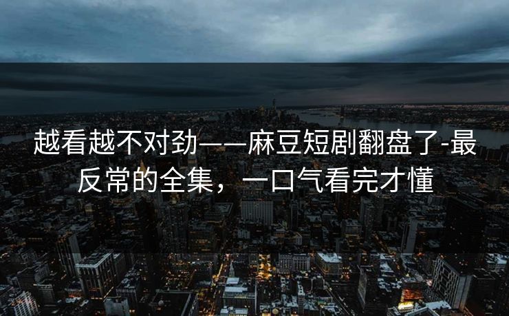 越看越不对劲——麻豆短剧翻盘了-最反常的全集，一口气看完才懂