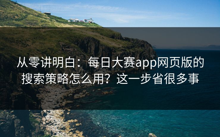从零讲明白：每日大赛app网页版的搜索策略怎么用？这一步省很多事