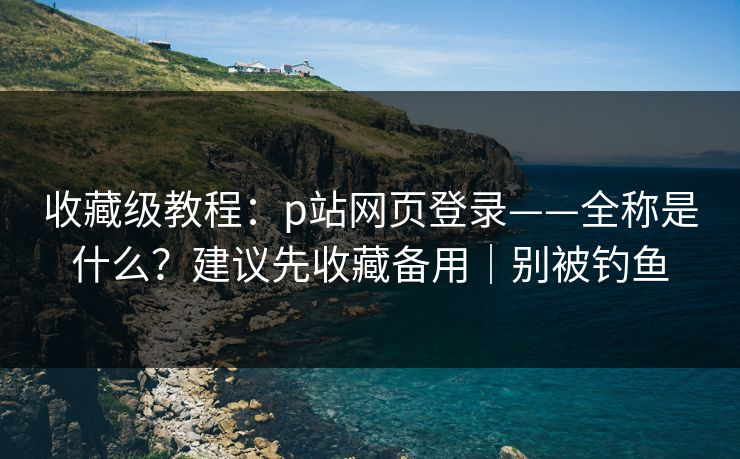 收藏级教程：p站网页登录——全称是什么？建议先收藏备用｜别被钓鱼