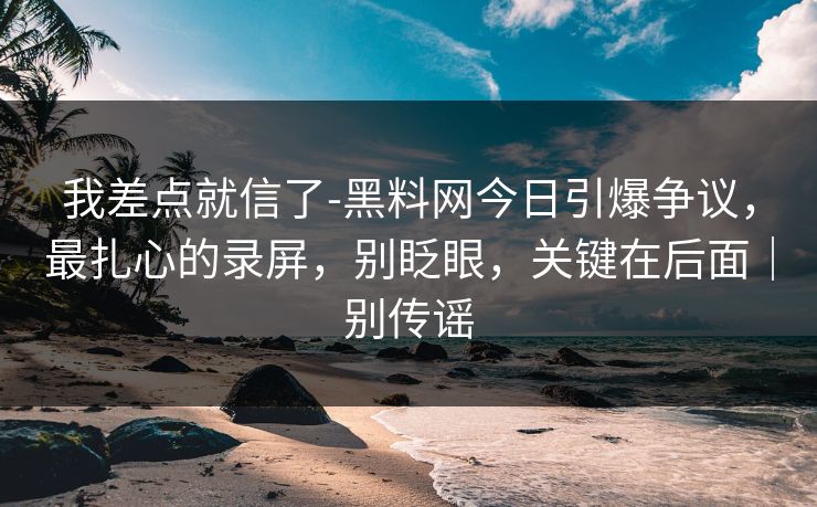 我差点就信了-黑料网今日引爆争议，最扎心的录屏，别眨眼，关键在后面｜别传谣