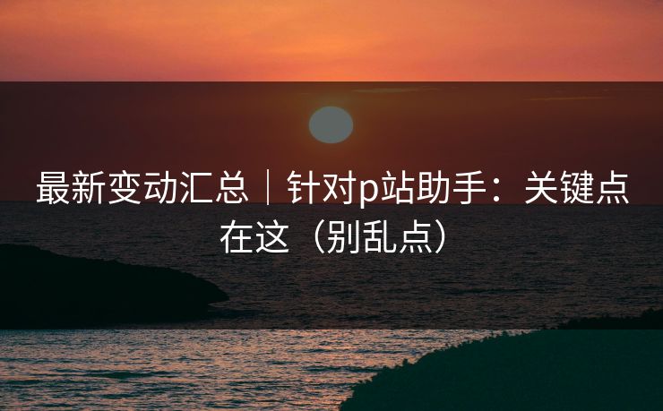 最新变动汇总｜针对p站助手：关键点在这（别乱点）