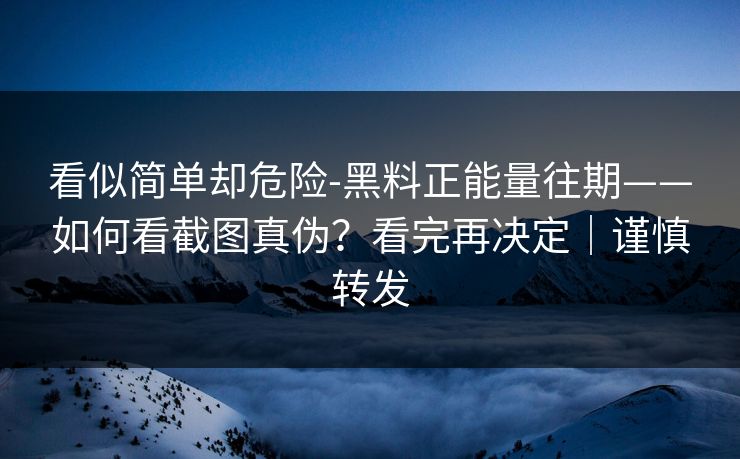 看似简单却危险-黑料正能量往期——如何看截图真伪？看完再决定｜谨慎转发