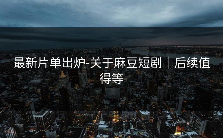 最新片单出炉-关于麻豆短剧｜后续值得等