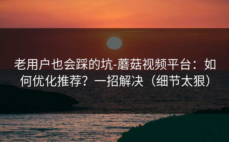 老用户也会踩的坑-蘑菇视频平台：如何优化推荐？一招解决（细节太狠）