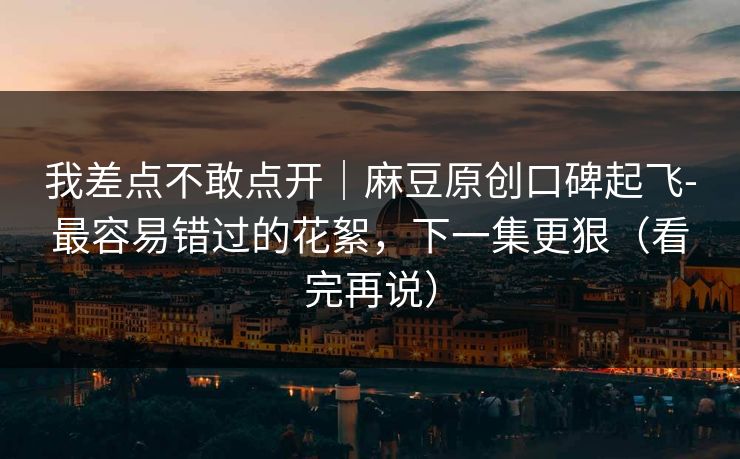 我差点不敢点开｜麻豆原创口碑起飞-最容易错过的花絮，下一集更狠（看完再说）