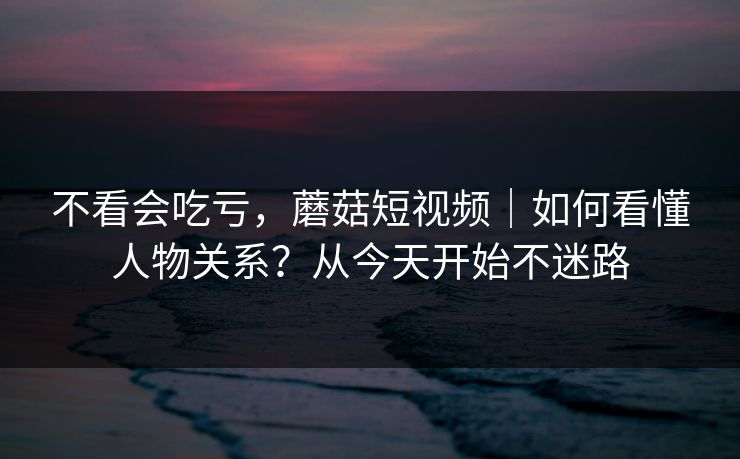 不看会吃亏，蘑菇短视频｜如何看懂人物关系？从今天开始不迷路