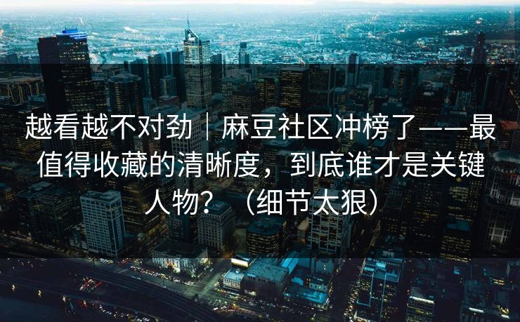 越看越不对劲｜麻豆社区冲榜了——最值得收藏的清晰度，到底谁才是关键人物？（细节太狠）