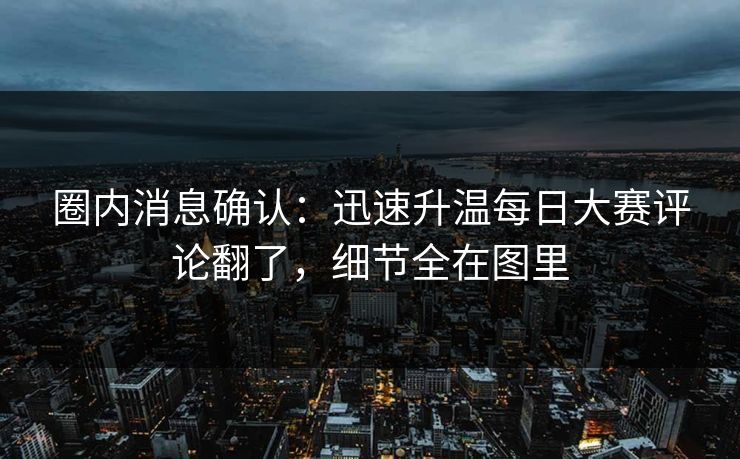 圈内消息确认：迅速升温每日大赛评论翻了，细节全在图里