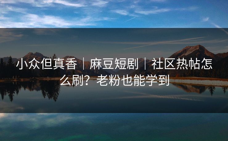 小众但真香｜麻豆短剧｜社区热帖怎么刷？老粉也能学到