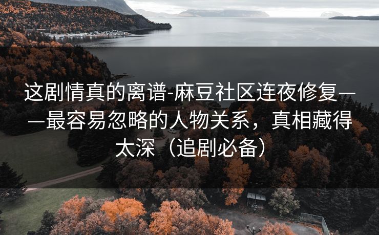 这剧情真的离谱-麻豆社区连夜修复——最容易忽略的人物关系，真相藏得太深（追剧必备）