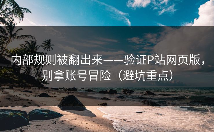 内部规则被翻出来——验证P站网页版，别拿账号冒险（避坑重点）