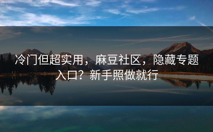 冷门但超实用，麻豆社区，隐藏专题入口？新手照做就行