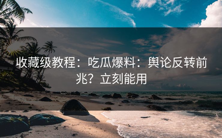 收藏级教程：吃瓜爆料：舆论反转前兆？立刻能用