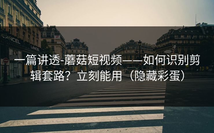 一篇讲透-蘑菇短视频——如何识别剪辑套路？立刻能用（隐藏彩蛋）