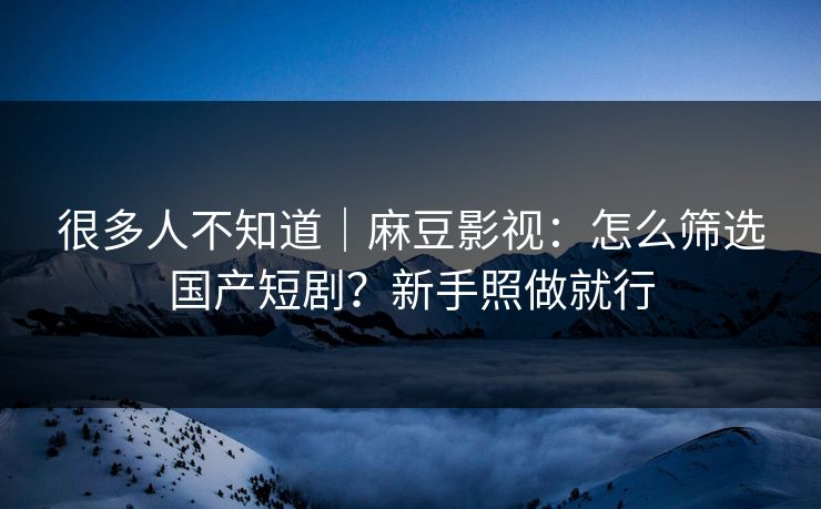 很多人不知道｜麻豆影视：怎么筛选国产短剧？新手照做就行