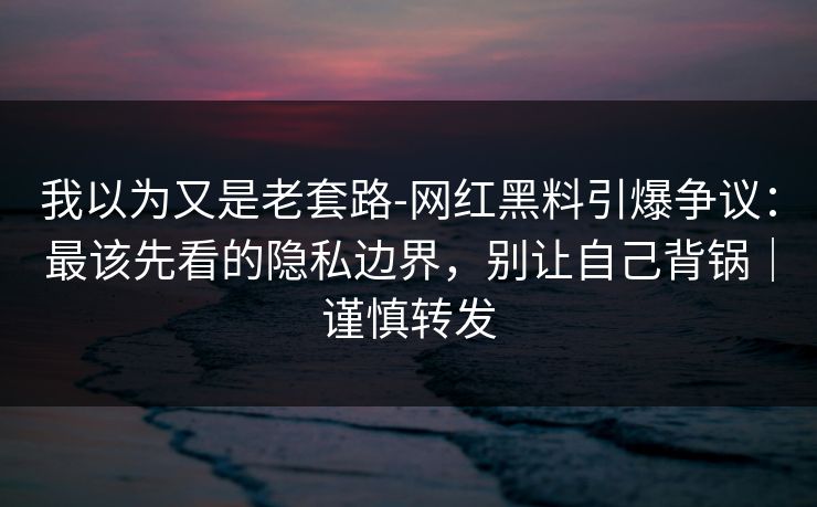 我以为又是老套路-网红黑料引爆争议：最该先看的隐私边界，别让自己背锅｜谨慎转发