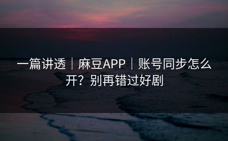 一篇讲透｜麻豆APP｜账号同步怎么开？别再错过好剧