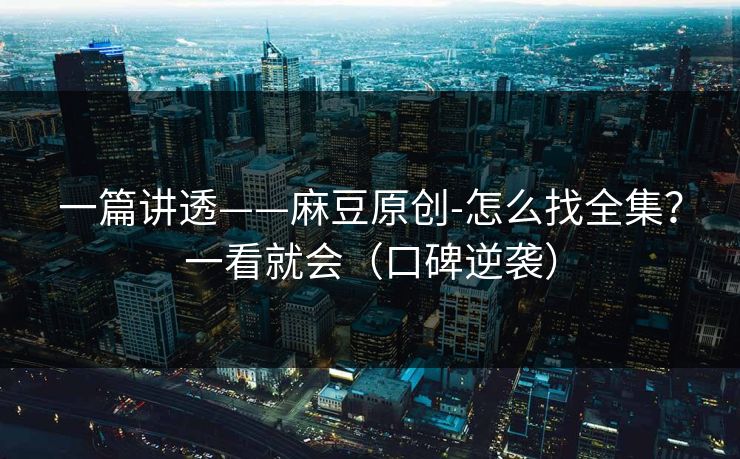 一篇讲透——麻豆原创-怎么找全集？一看就会（口碑逆袭）
