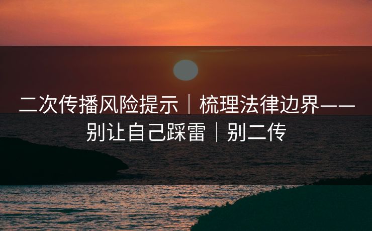 二次传播风险提示｜梳理法律边界——别让自己踩雷｜别二传