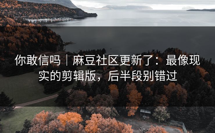 你敢信吗｜麻豆社区更新了：最像现实的剪辑版，后半段别错过