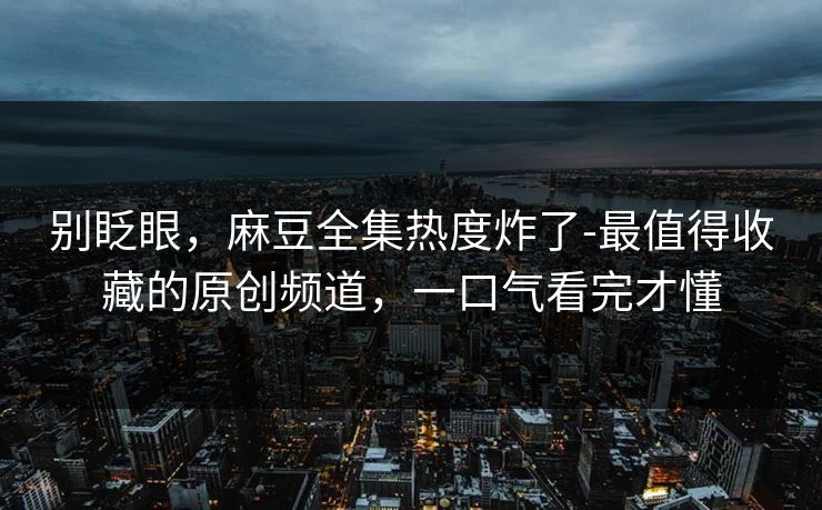 别眨眼，麻豆全集热度炸了-最值得收藏的原创频道，一口气看完才懂