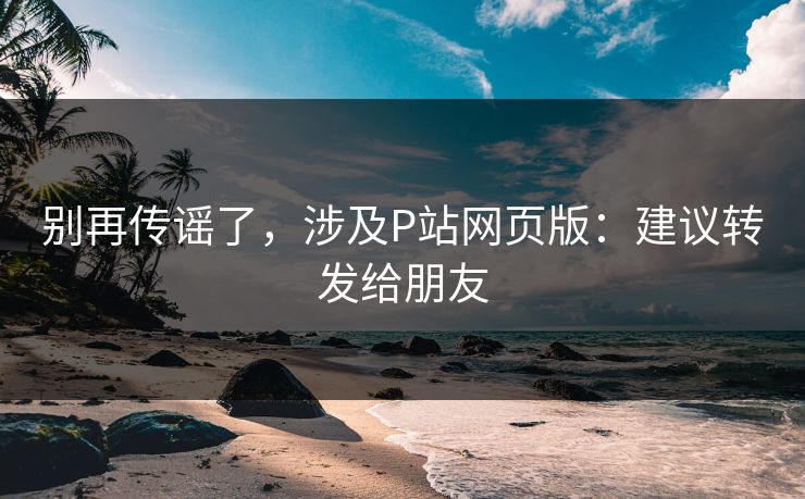 别再传谣了，涉及P站网页版：建议转发给朋友