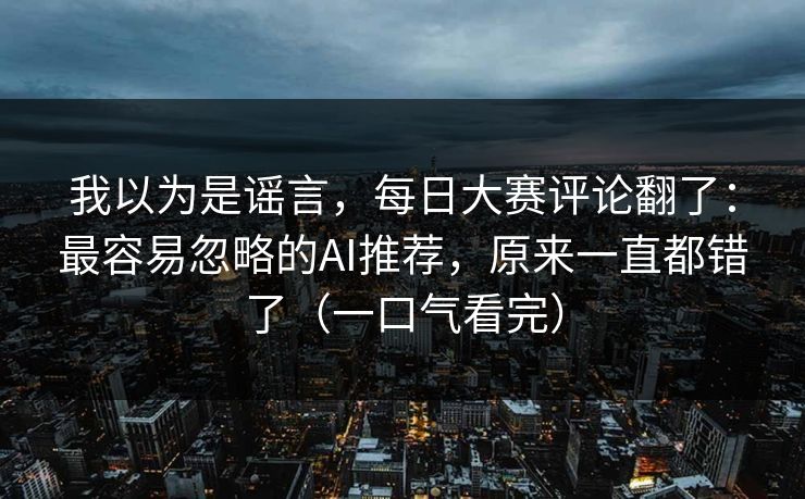 我以为是谣言，每日大赛评论翻了：最容易忽略的AI推荐，原来一直都错了（一口气看完）