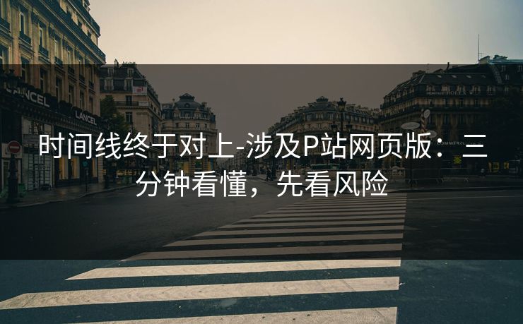 时间线终于对上-涉及P站网页版：三分钟看懂，先看风险