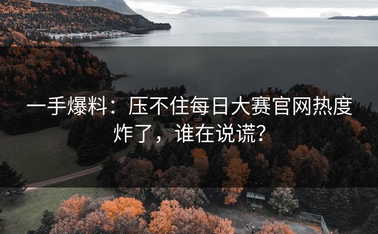 一手爆料：压不住每日大赛官网热度炸了，谁在说谎？