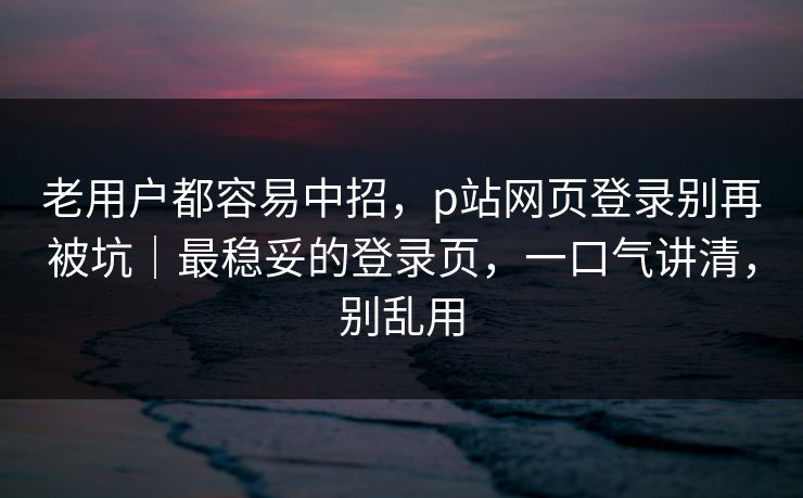 老用户都容易中招，p站网页登录别再被坑｜最稳妥的登录页，一口气讲清，别乱用