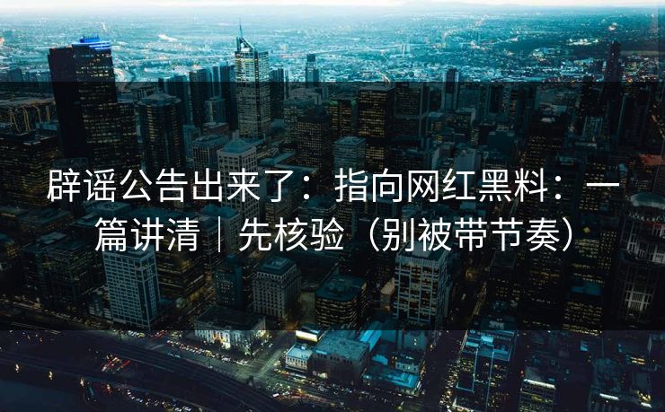 辟谣公告出来了：指向网红黑料：一篇讲清｜先核验（别被带节奏）