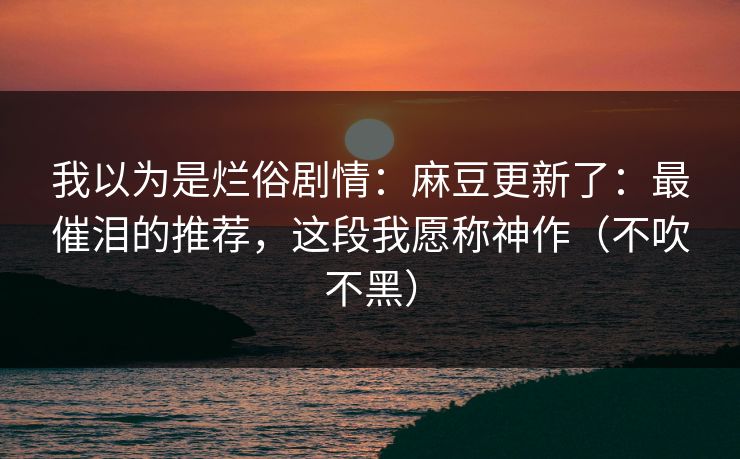 我以为是烂俗剧情：麻豆更新了：最催泪的推荐，这段我愿称神作（不吹不黑）