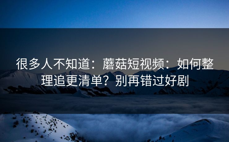 很多人不知道：蘑菇短视频：如何整理追更清单？别再错过好剧