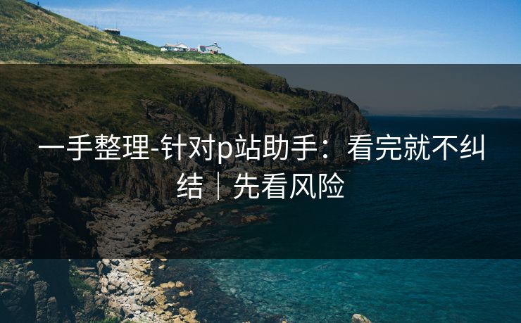 一手整理-针对p站助手：看完就不纠结｜先看风险