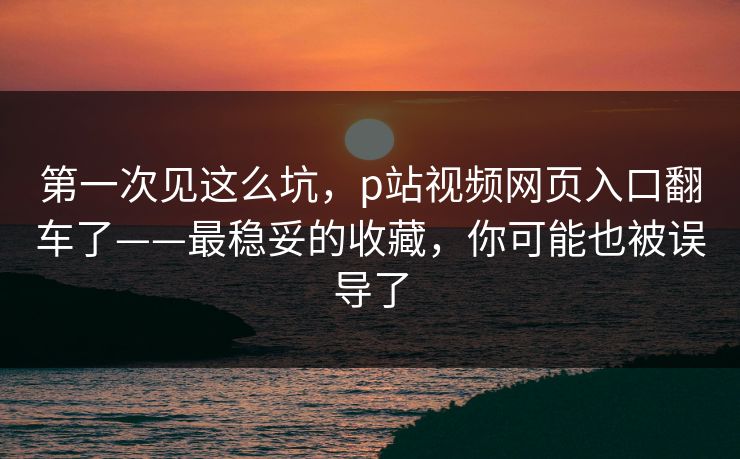 第一次见这么坑，p站视频网页入口翻车了——最稳妥的收藏，你可能也被误导了