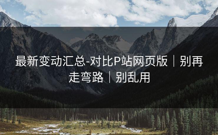 最新变动汇总-对比P站网页版｜别再走弯路｜别乱用