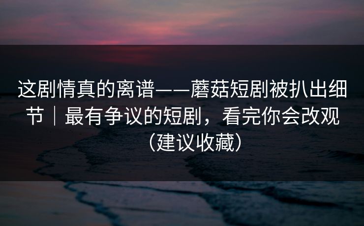 这剧情真的离谱——蘑菇短剧被扒出细节｜最有争议的短剧，看完你会改观（建议收藏）