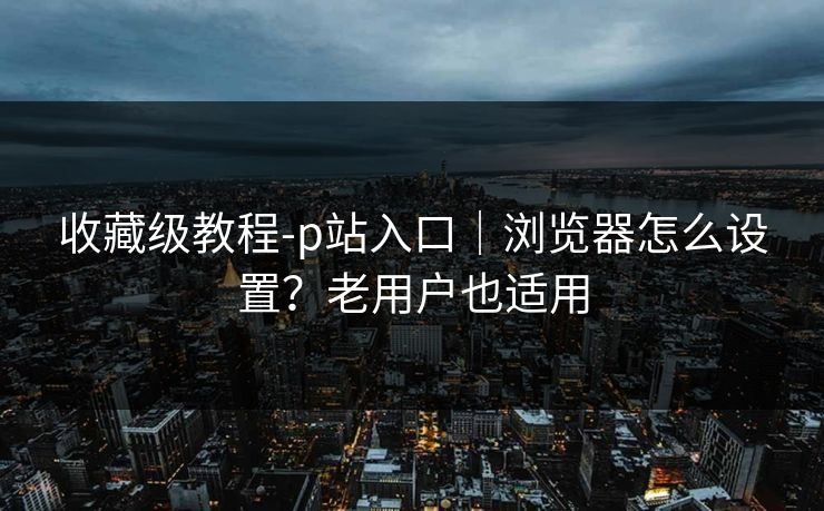 收藏级教程-p站入口｜浏览器怎么设置？老用户也适用