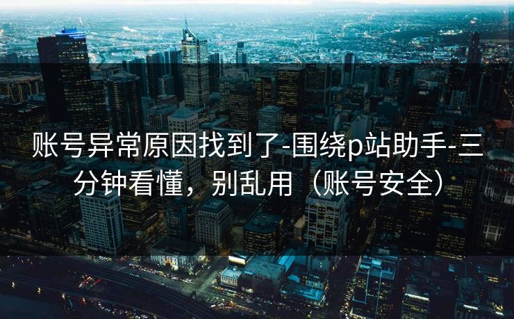 账号异常原因找到了-围绕p站助手-三分钟看懂，别乱用（账号安全）