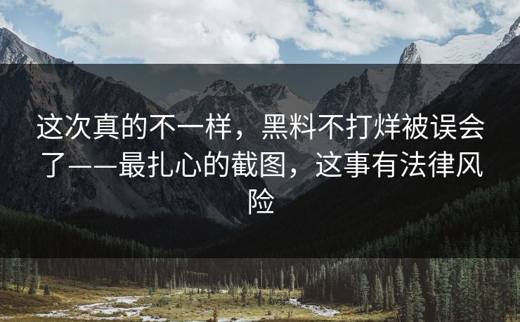 这次真的不一样，黑料不打烊被误会了——最扎心的截图，这事有法律风险