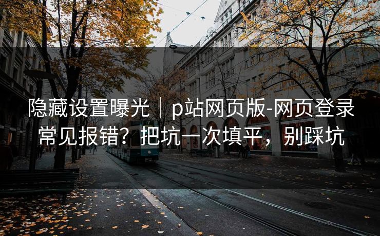 隐藏设置曝光｜p站网页版-网页登录常见报错？把坑一次填平，别踩坑